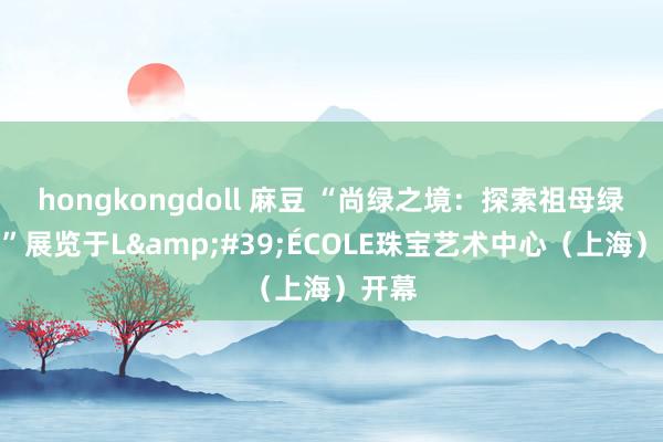 hongkongdoll 麻豆 “尚绿之境：探索祖母绿宇宙”展览于L&#39;ÉCOLE珠宝艺术中心（上海）开幕