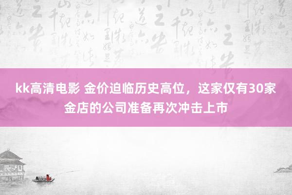 kk高清电影 金价迫临历史高位，这家仅有30家金店的公司准备再次冲击上市