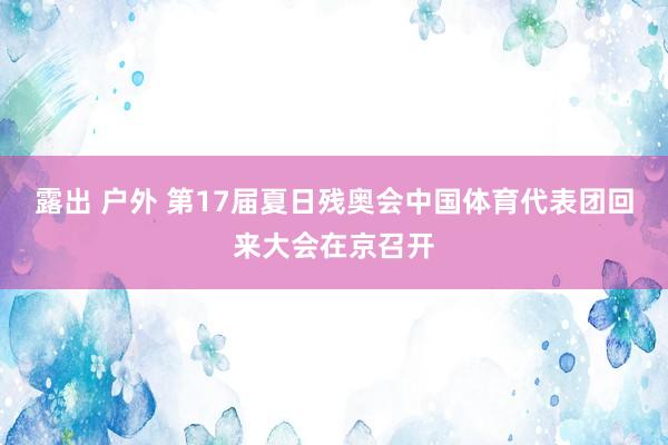 露出 户外 第17届夏日残奥会中国体育代表团回来大会在京召开