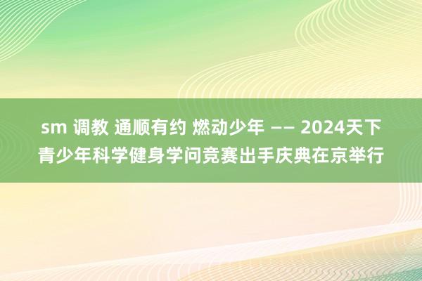 sm 调教 通顺有约 燃动少年 —— 2024天下青少年科学健身学问竞赛出手庆典在京举行