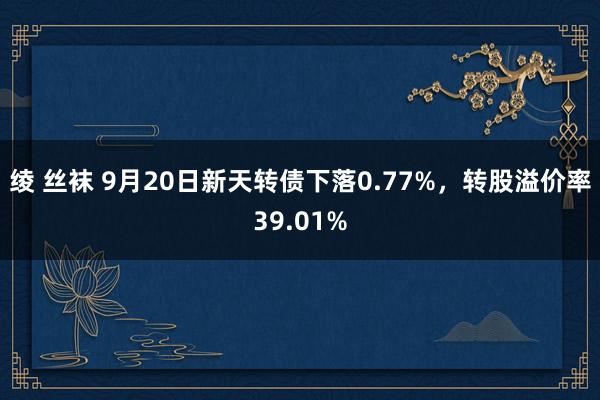 绫 丝袜 9月20日新天转债下落0.77%，转股溢价率39.01%