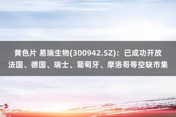 黄色片 易瑞生物(300942.SZ)：已成功开放法国、德国、瑞士、葡萄牙、摩洛哥等空缺市集