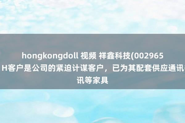 hongkongdoll 视频 祥鑫科技(002965.SZ)：H客户是公司的紧迫计谋客户，已为其配套供应通讯等家具