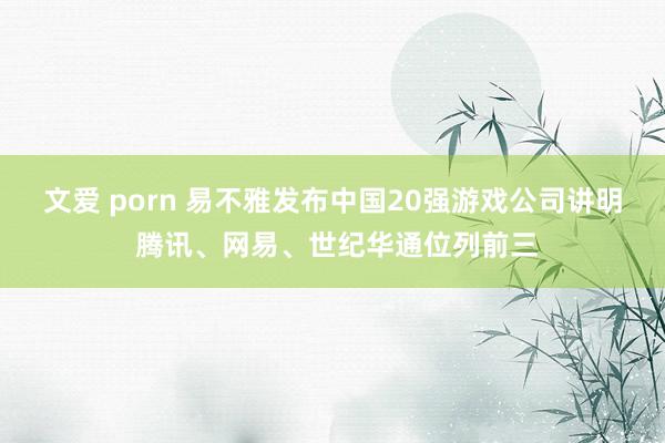 文爱 porn 易不雅发布中国20强游戏公司讲明 腾讯、网易、世纪华通位列前三