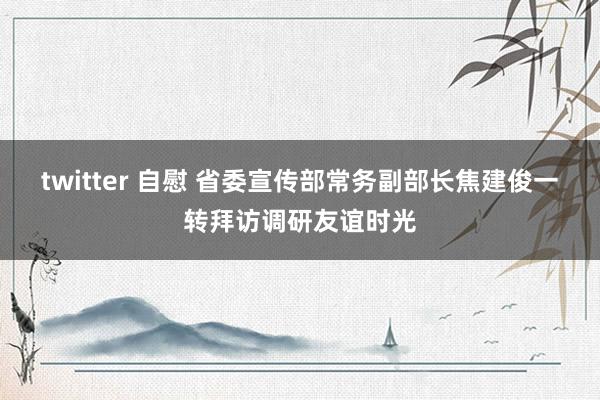 twitter 自慰 省委宣传部常务副部长焦建俊一转拜访调研友谊时光