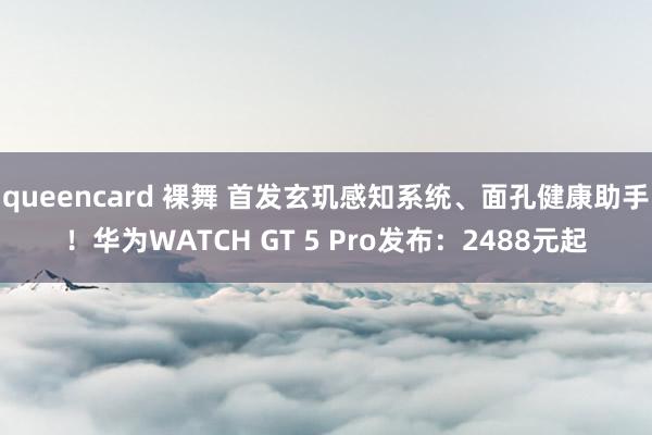 queencard 裸舞 首发玄玑感知系统、面孔健康助手！华为WATCH GT 5 Pro发布：2488元起