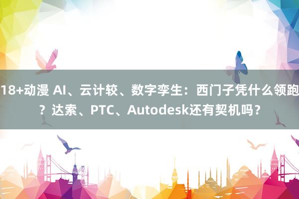 18+动漫 AI、云计较、数字孪生：西门子凭什么领跑？达索、PTC、Autodesk还有契机吗？