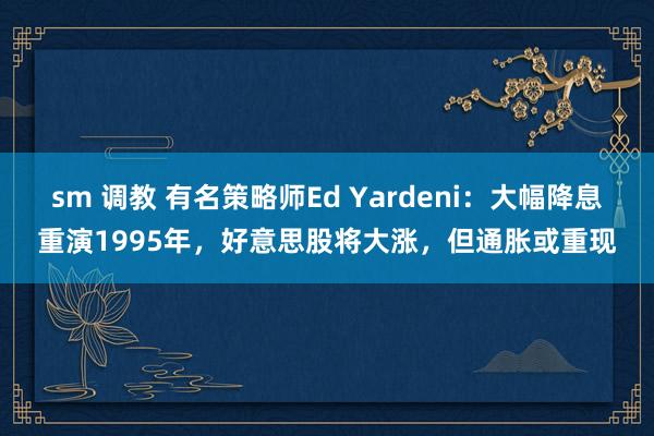 sm 调教 有名策略师Ed Yardeni：大幅降息重演1995年，好意思股将大涨，但通胀或重现