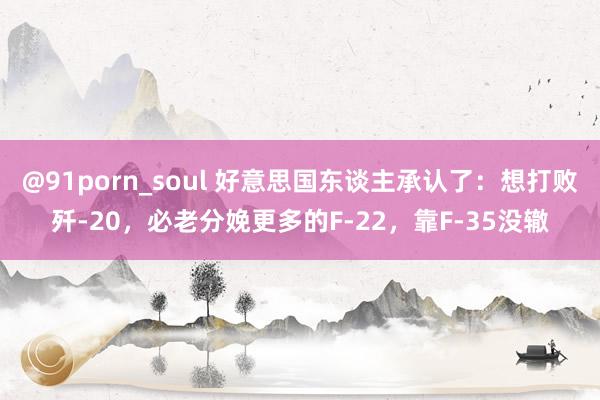 @91porn_soul 好意思国东谈主承认了：想打败歼-20，必老分娩更多的F-22，靠F-35没辙