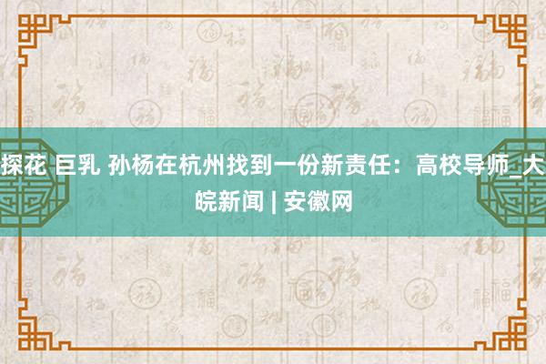 探花 巨乳 孙杨在杭州找到一份新责任：高校导师_大皖新闻 | 安徽网