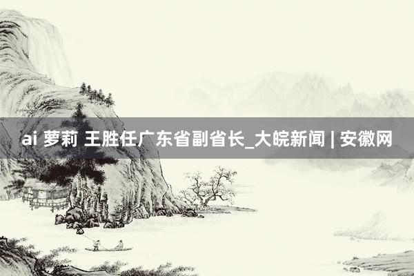 ai 萝莉 王胜任广东省副省长_大皖新闻 | 安徽网