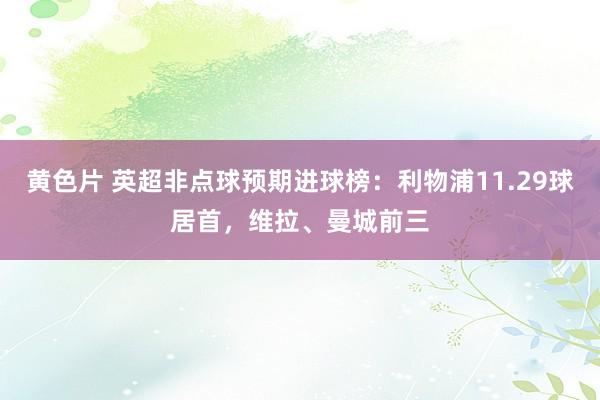 黄色片 英超非点球预期进球榜：利物浦11.29球居首，维拉、曼城前三