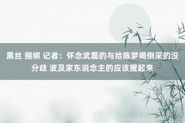 黑丝 捆绑 记者：怀念武磊的与给陈梦喝倒采的没分歧 波及家东说念主的应该握起来