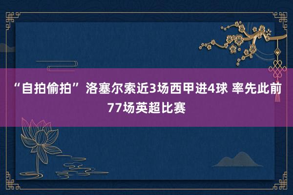 “自拍偷拍” 洛塞尔索近3场西甲进4球 率先此前77场英超比赛