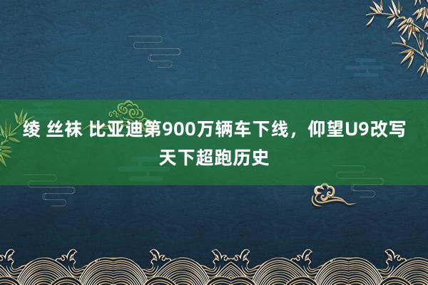 绫 丝袜 比亚迪第900万辆车下线，仰望U9改写天下超跑历史