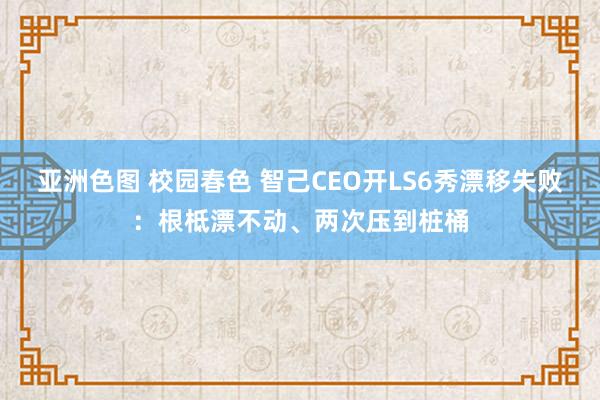 亚洲色图 校园春色 智己CEO开LS6秀漂移失败：根柢漂不动、两次压到桩桶