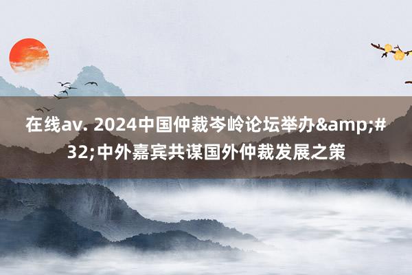 在线av. 2024中国仲裁岑岭论坛举办&#32;中外嘉宾共谋国外仲裁发展之策