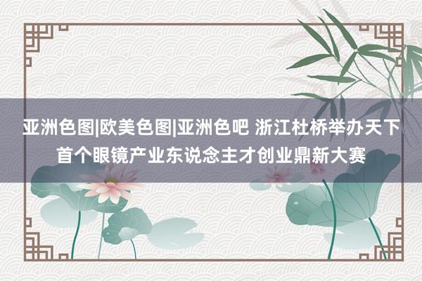 亚洲色图|欧美色图|亚洲色吧 浙江杜桥举办天下首个眼镜产业东说念主才创业鼎新大赛