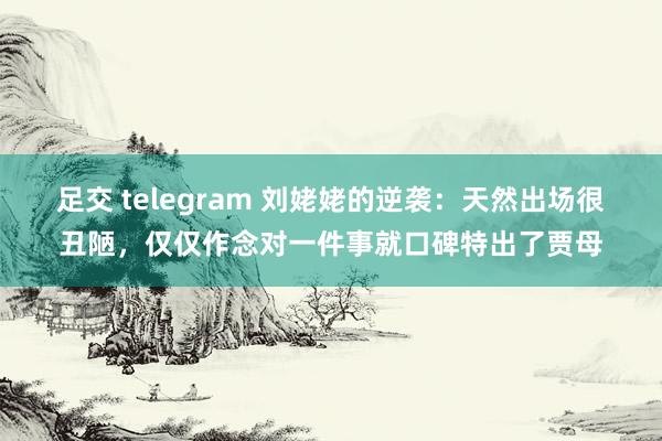 足交 telegram 刘姥姥的逆袭：天然出场很丑陋，仅仅作念对一件事就口碑特出了贾母