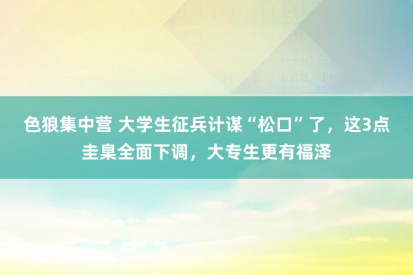 色狼集中营 大学生征兵计谋“松口”了，这3点圭臬全面下调，大专生更有福泽