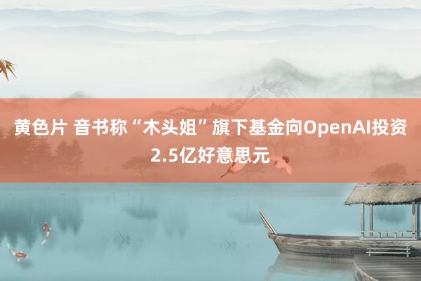 黄色片 音书称“木头姐”旗下基金向OpenAI投资2.5亿好意思元