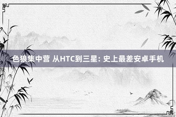 色狼集中营 从HTC到三星: 史上最差安卓手机