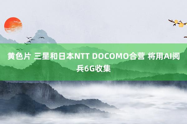 黄色片 三星和日本NTT DOCOMO合营 将用AI阅兵6G收集