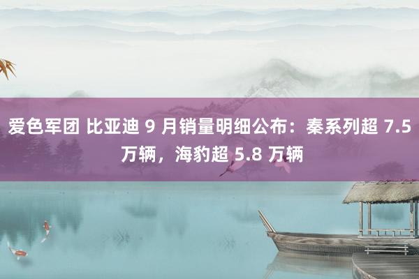 爱色军团 比亚迪 9 月销量明细公布：秦系列超 7.5 万辆，海豹超 5.8 万辆