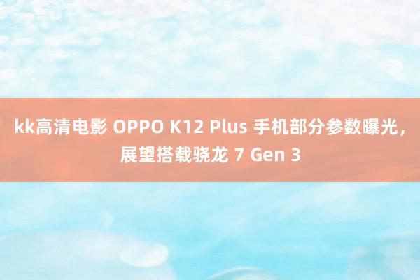 kk高清电影 OPPO K12 Plus 手机部分参数曝光，展望搭载骁龙 7 Gen 3