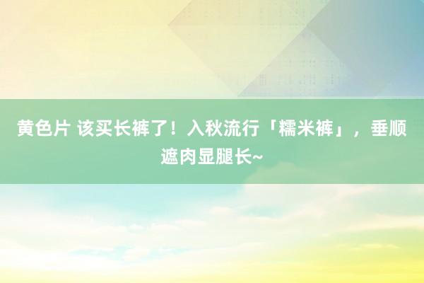 黄色片 该买长裤了！入秋流行「糯米裤」，垂顺遮肉显腿长~