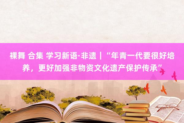 裸舞 合集 学习新语·非遗｜“年青一代要很好培养，更好加强非物资文化遗产保护传承”