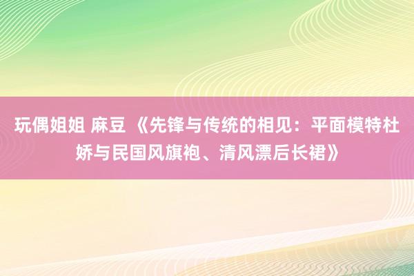 玩偶姐姐 麻豆 《先锋与传统的相见：平面模特杜娇与民国风旗袍、清风漂后长裙》