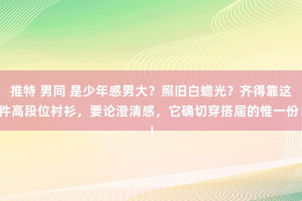 推特 男同 是少年感男大？照旧白蟾光？齐得靠这件高段位衬衫，要论澄清感，它确切穿搭届的惟一份！