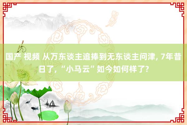 国产 视频 从万东谈主追捧到无东谈主问津， 7年昔日了， “小马云”如今如何样了?