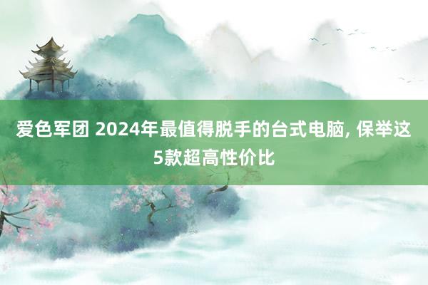 爱色军团 2024年最值得脱手的台式电脑， 保举这5款超高性价比