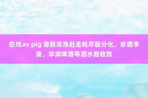 在线av pig 港股连涨赶走耗尽股分化，珍酒李渡、华润啤酒等酒水股收跌