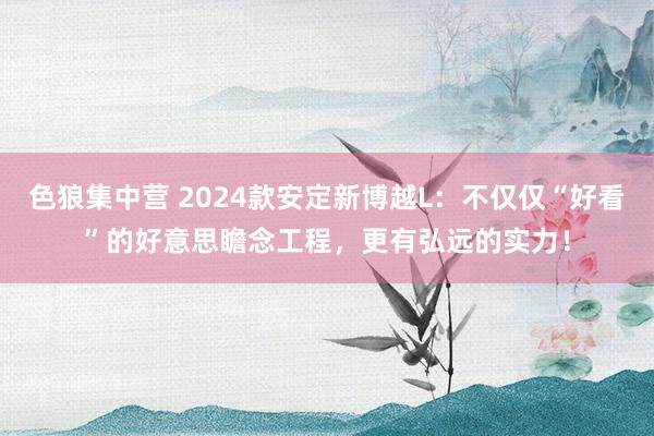 色狼集中营 2024款安定新博越L：不仅仅“好看”的好意思瞻念工程，更有弘远的实力！