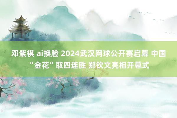 邓紫棋 ai换脸 2024武汉网球公开赛启幕 中国“金花”取四连胜 郑钦文亮相开幕式