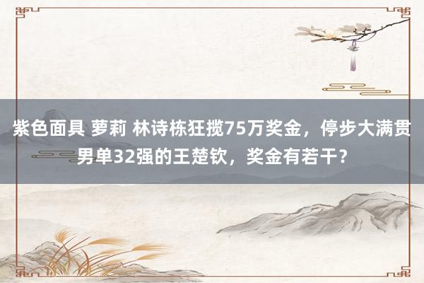 紫色面具 萝莉 林诗栋狂揽75万奖金，停步大满贯男单32强的王楚钦，奖金有若干？