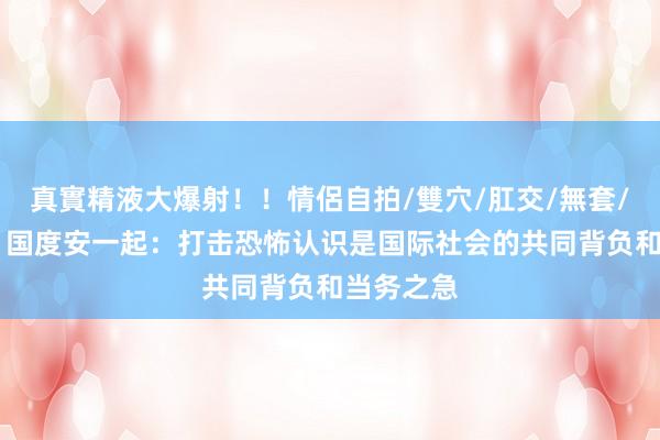 真實精液大爆射！！情侶自拍/雙穴/肛交/無套/大量噴精 国度安一起：打击恐怖认识是国际社会的共同背负和当务之急