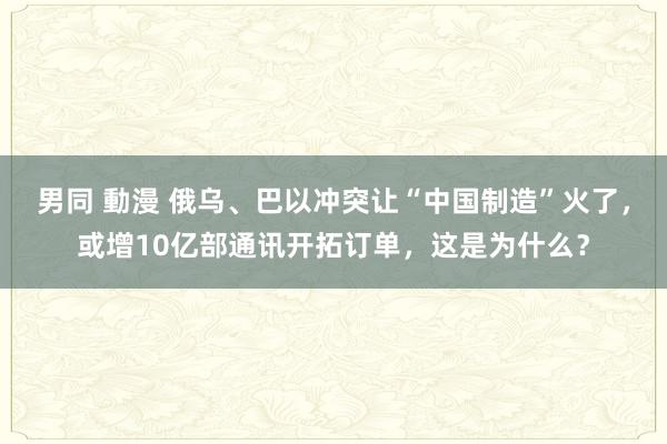 男同 動漫 俄乌、巴以冲突让“中国制造”火了，或增10亿部通讯开拓订单，这是为什么？