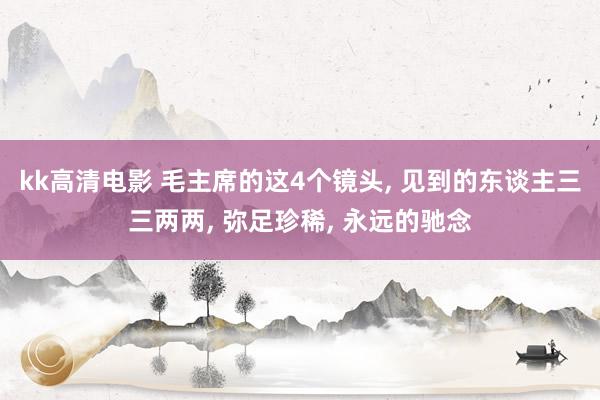 kk高清电影 毛主席的这4个镜头， 见到的东谈主三三两两， 弥足珍稀， 永远的驰念