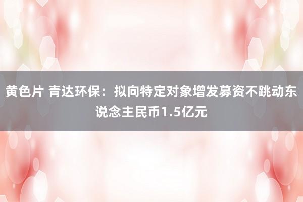 黄色片 青达环保：拟向特定对象增发募资不跳动东说念主民币1.5亿元