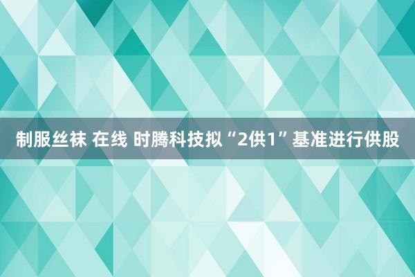 制服丝袜 在线 时腾科技拟“2供1”基准进行供股