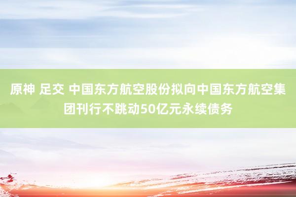 原神 足交 中国东方航空股份拟向中国东方航空集团刊行不跳动50亿元永续债务