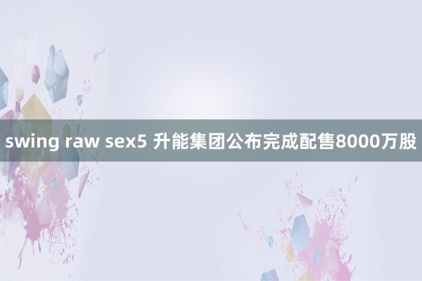 swing raw sex5 升能集团公布完成配售8000万股