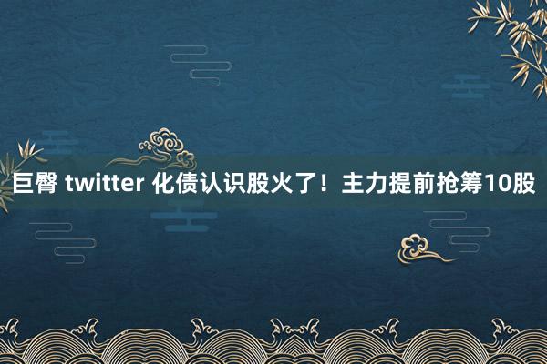 巨臀 twitter 化债认识股火了！主力提前抢筹10股