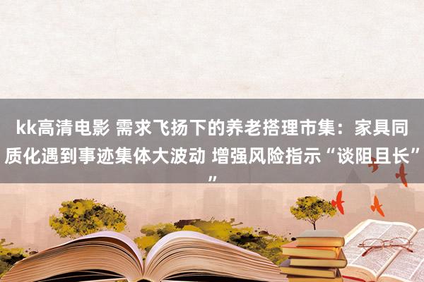 kk高清电影 需求飞扬下的养老搭理市集：家具同质化遇到事迹集体大波动 增强风险指示“谈阻且长”