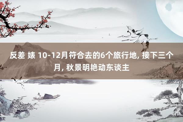 反差 婊 10-12月符合去的6个旅行地， 接下三个月， 秋景明艳动东谈主