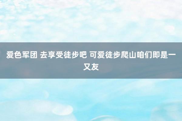 爱色军团 去享受徒步吧 可爱徒步爬山咱们即是一又友